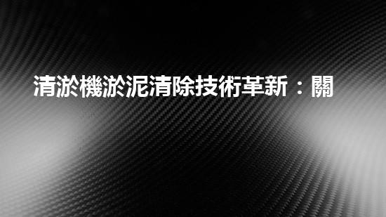 清淤機淤泥清除技術革新：關鍵步驟與最新進展！